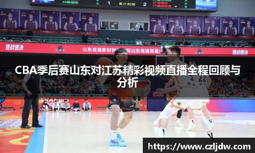 CBA季后赛山东对江苏精彩视频直播全程回顾与分析